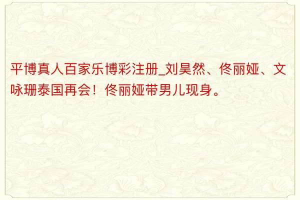 平博真人百家乐博彩注册_刘昊然、佟丽娅、文咏珊泰国再会！佟丽娅带男儿现身。