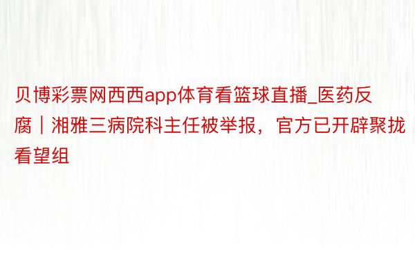 贝博彩票网西西app体育看篮球直播_医药反腐｜湘雅三病院科主任被举报，官方已开辟聚拢看望组