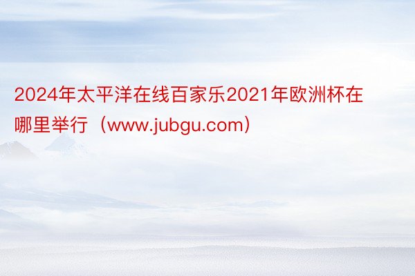 2024年太平洋在线百家乐2021年欧洲杯在哪里举行（www.jubgu.com）