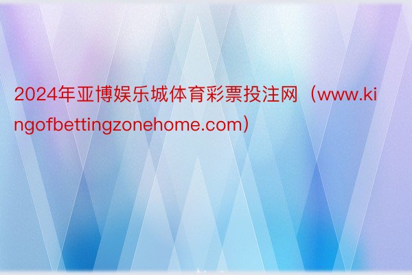 2024年亚博娱乐城体育彩票投注网（www.kingofbettingzonehome.com）