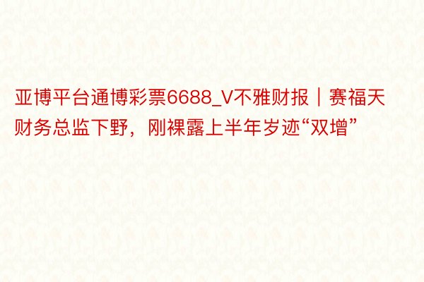 亚博平台通博彩票6688_V不雅财报｜赛福天财务总监下野，刚裸露上半年岁迹“双增”