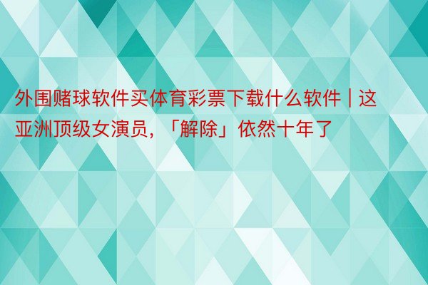 外围赌球软件买体育彩票下载什么软件 | 这亚洲顶级女演员, 「解除」依然十年了