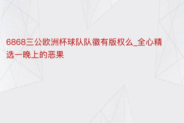 6868三公欧洲杯球队队徽有版权么_全心精选一晚上的恶果