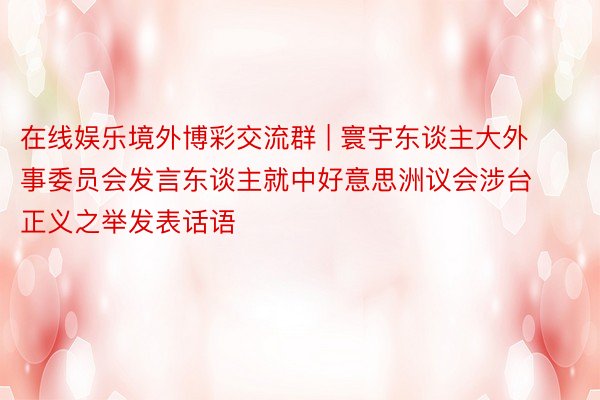 在线娱乐境外博彩交流群 | 寰宇东谈主大外事委员会发言东谈主就中好意思洲议会涉台正义之举发表话语